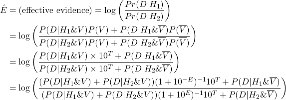 \begin{align*} \Hat{E} &= (\text{effective evidence}) = \log\left( \dfrac{Pr(D | H_1)}{Pr(D | H_2)} \right) \\ &= \log\left( \frac{P(D|H_1\&V)P(V) + P(D|H_1\&\overline{V})P(\overline{V})}{P(D|H_2\&V)P(V) + P(D|H_2\&\overline{V})P(\overline{V})} \right) \\ &= \log\left( \frac{P(D|H_1\&V)\times 10^T + P(D|H_1\&\overline{V})}{P(D|H_2\&V)\times 10^T + P(D|H_2\&\overline{V})} \right) \\ &= \log\left( \frac{(P(D|H_1\&V)+P(D|H_2\&V))(1 + 10^{-E})^{-1}  10^T + P(D|H_1\&\overline{V})}{(P(D|H_1\&V)+P(D|H_2\&V))(1 + 10^{E})^{-1} 10^T + P(D|H_2\&\overline{V})} \right) \end{align*}