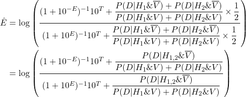 \begin{align*} \Hat{E} &= \log\left( \dfrac{(1 + 10^{-E})^{-1}  10^T + \dfrac{P(D|H_1\&\overline{V})+P(D|H_2\&\overline{V})}{P(D|H_1\&V)+P(D|H_2\&V)} \times \dfrac{1}{2}}{(1 + 10^{E})^{-1} 10^T + \dfrac{P(D|H_1\&\overline{V})+P(D|H_2\&\overline{V})}{P(D|H_1\&V)+P(D|H_2\&V)} \times \dfrac{1}{2}} \right) \\ &= \log\left( \dfrac{(1 + 10^{-E})^{-1}  10^T + \dfrac{P(D|H_{1,2}\&\overline{V})}{P(D|H_1\&V)+P(D|H_2\&V)}}{(1 + 10^{E})^{-1} 10^T + \dfrac{P(D|H_{1,2}\&\overline{V})}{P(D|H_1\&V)+P(D|H_2\&V)}} \right) \end{align*}