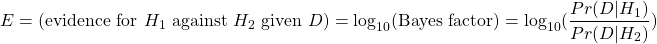 \[ E = \text{(evidence for $H_1$ against $H_2$ given $D$)} = \log_{10}(\text{Bayes factor}) =  \log_{10}(\dfrac{Pr(D | H_1)}{Pr(D | H_2)}) \]